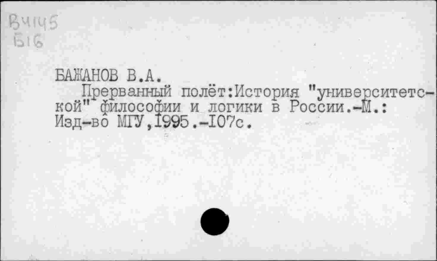 ﻿БАЖАНОВ В.А.
Прерванный полёт:История ’’университетской” философии и логики в России.-Й.: Изд-во МГУ,1995.-107с.